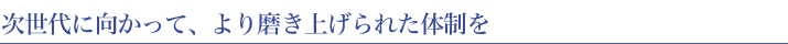 次世代に向かって、より磨き上げられた体制を